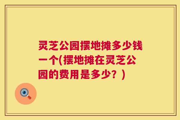 灵芝公园摆地摊多少钱一个(摆地摊在灵芝公园的费用是多少?) 第1张 灵芝公园摆地摊多少钱一个(摆地摊在灵芝公园的费用是多少?) 第1张