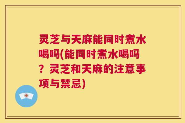 灵芝与天麻能同时煮水喝吗(能同时煮水喝吗?灵芝和天麻的注意事项与禁忌) 第1张 灵芝与天麻能同时煮水喝吗(能同时煮水喝吗?灵芝和天麻的注意事项与禁忌) 第1张