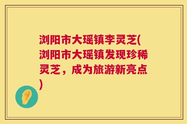 浏阳市大瑶镇李灵芝(浏阳市大瑶镇发现珍稀灵芝,成为旅游新亮点) 第1张 浏阳市大瑶镇李灵芝(浏阳市大瑶镇发现珍稀灵芝,成为旅游新亮点) 第1张