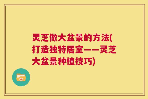 灵芝做大盆景的方法(打造独特居室——灵芝大盆景种植技巧) 第1张 灵芝做大盆景的方法(打造独特居室——灵芝大盆景种植技巧) 第1张