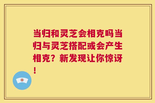 当归和灵芝会相克吗当归与灵芝搭配或会产生相克?新发现让你惊讶! 第1张 当归和灵芝会相克吗当归与灵芝搭配或会产生相克?新发现让你惊讶! 第1张