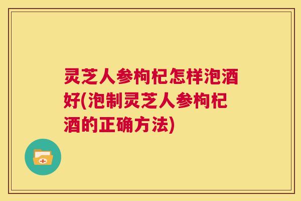 灵芝人参枸杞怎样泡酒好(泡制灵芝人参枸杞酒的正确方法) 第1张 灵芝人参枸杞怎样泡酒好(泡制灵芝人参枸杞酒的正确方法) 第1张