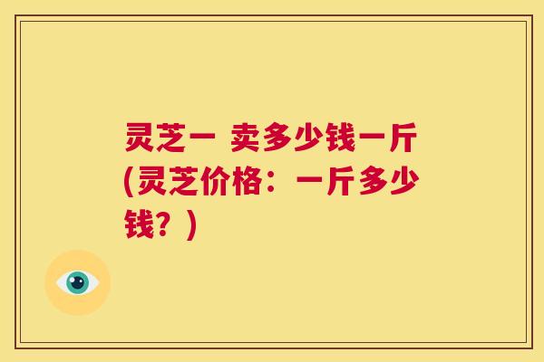 灵芝一 卖多少钱一斤(灵芝价格:一斤多少钱?) 第1张 灵芝一 卖多少钱一斤(灵芝价格:一斤多少钱?) 第1张