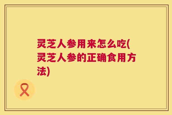 灵芝人参用来怎么吃(灵芝人参的正确食用方法) 第1张 灵芝人参用来怎么吃(灵芝人参的正确食用方法) 第1张