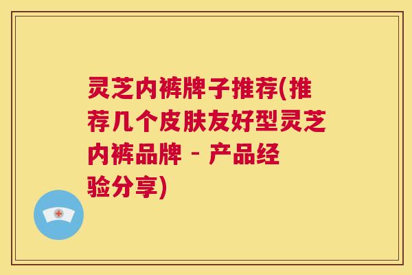灵芝内裤牌子推荐(推荐几个皮肤友好型灵芝内裤品牌 - 产品经验分享)  第1张