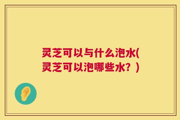 灵芝可以与什么泡水(灵芝可以泡哪些水?) 第1张 灵芝可以与什么泡水(灵芝可以泡哪些水?) 第1张