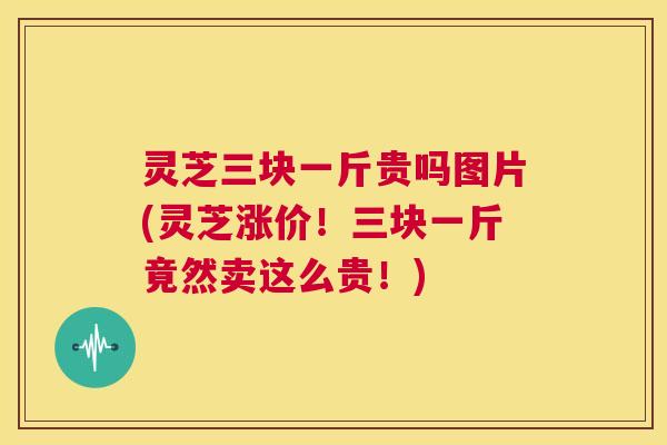 灵芝三块一斤贵吗图片(灵芝涨价!三块一斤竟然卖这么贵!) 第1张 灵芝三块一斤贵吗图片(灵芝涨价!三块一斤竟然卖这么贵!) 第1张