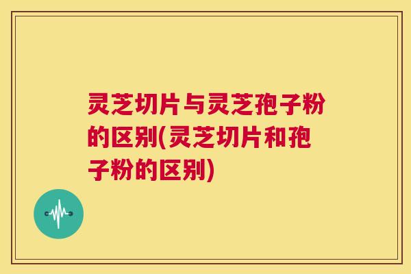 灵芝切片与灵芝孢子粉的区别(灵芝切片和孢子粉的区别) 第1张 灵芝切片与灵芝孢子粉的区别(灵芝切片和孢子粉的区别) 第1张