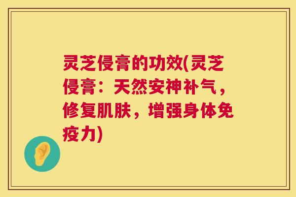 灵芝侵膏的功效(灵芝侵膏:天然安神补气,修复肌肤,增强身体免疫力) 第1张 灵芝侵膏的功效(灵芝侵膏:天然安神补气,修复肌肤,增强身体免疫力) 第1张