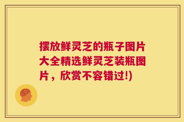 摆放鲜灵芝的瓶子图片大全精选鲜灵芝装瓶图片,欣赏不容错过!) 第1张 摆放鲜灵芝的瓶子图片大全精选鲜灵芝装瓶图片,欣赏不容错过!) 第1张