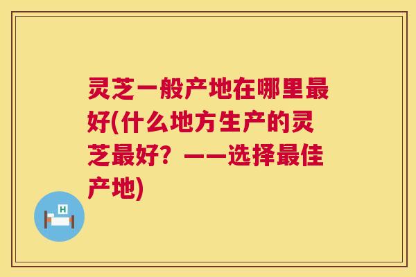 灵芝一般产地在哪里最好(什么地方生产的灵芝最好?——选择最佳产地) 第1张 灵芝一般产地在哪里最好(什么地方生产的灵芝最好?——选择最佳产地) 第1张