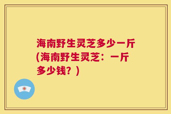 海南野生灵芝多少一斤(海南野生灵芝：一斤多少钱？)  第1张