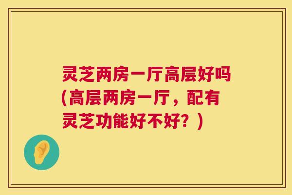 灵芝两房一厅高层好吗(高层两房一厅,配有灵芝功能好不好?) 第1张 灵芝两房一厅高层好吗(高层两房一厅,配有灵芝功能好不好?) 第1张