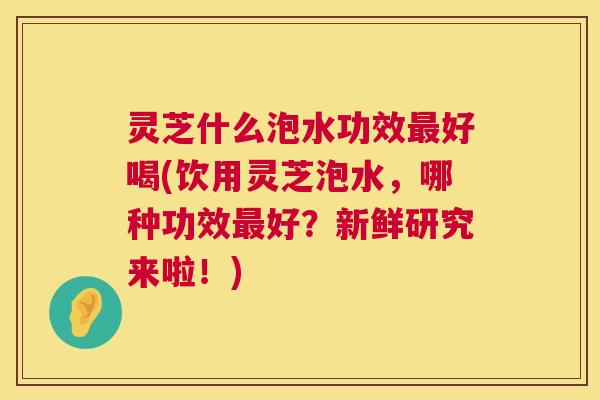 灵芝什么泡水功效最好喝(饮用灵芝泡水，哪种功效最好？新鲜研究来啦！)  第1张