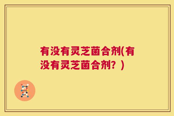 有没有灵芝菌合剂(有没有灵芝菌合剂?) 第1张 有没有灵芝菌合剂(有没有灵芝菌合剂?) 第1张