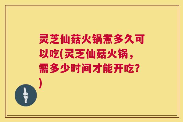 灵芝仙菇火锅煮多久可以吃(灵芝仙菇火锅，需多少时间才能开吃？)  第1张