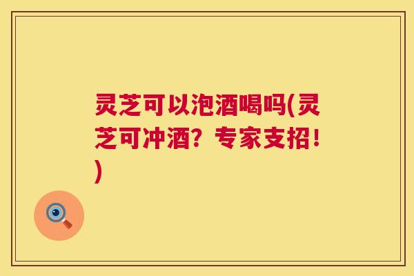 灵芝可以泡酒喝吗(灵芝可冲酒?专家支招!) 第1张 灵芝可以泡酒喝吗(灵芝可冲酒?专家支招!) 第1张
