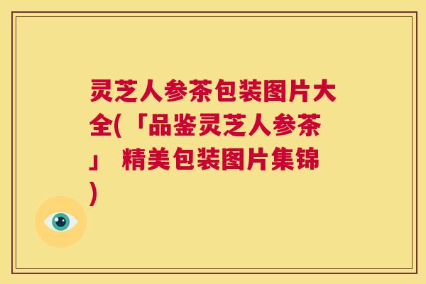 灵芝人参茶包装图片大全(「品鉴灵芝人参茶」 精美包装图片集锦) 第1张 灵芝人参茶包装图片大全(「品鉴灵芝人参茶」 精美包装图片集锦) 第1张