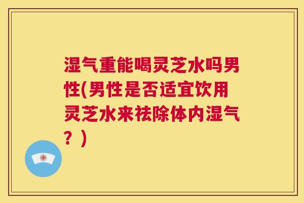 湿气重能喝灵芝水吗男性(男性是否适宜饮用灵芝水来祛除体内湿气?) 第1张 湿气重能喝灵芝水吗男性(男性是否适宜饮用灵芝水来祛除体内湿气?) 第1张