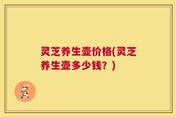 灵芝养生壶价格(灵芝养生壶多少钱?) 第1张 灵芝养生壶价格(灵芝养生壶多少钱?) 第1张