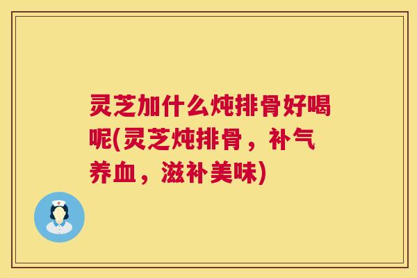 灵芝加什么炖排骨好喝呢(灵芝炖排骨,补气养血,滋补美味) 第1张 灵芝加什么炖排骨好喝呢(灵芝炖排骨,补气养血,滋补美味) 第1张