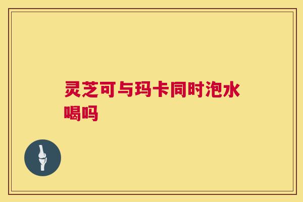 灵芝可与玛卡同时泡水喝吗 第1张 灵芝可与玛卡同时泡水喝吗 第1张
