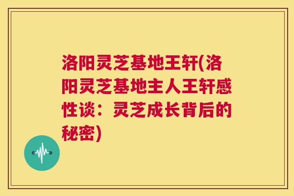 洛阳灵芝基地王轩(洛阳灵芝基地主人王轩感性谈:灵芝成长背后的秘密) 第1张 洛阳灵芝基地王轩(洛阳灵芝基地主人王轩感性谈:灵芝成长背后的秘密) 第1张