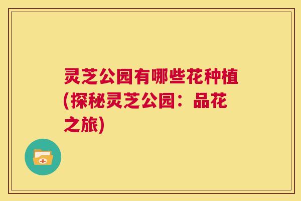 灵芝公园有哪些花种植(探秘灵芝公园:品花之旅) 第1张 灵芝公园有哪些花种植(探秘灵芝公园:品花之旅) 第1张