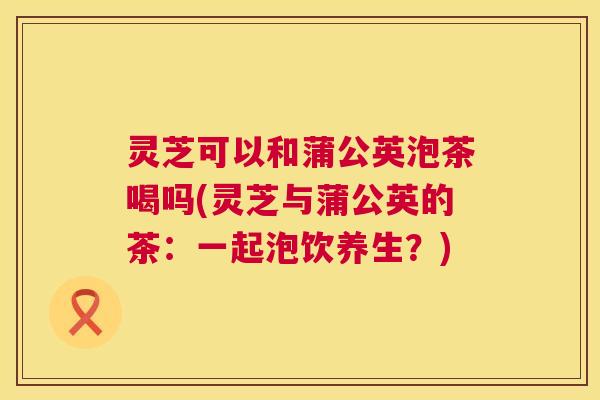 灵芝可以和蒲公英泡茶喝吗(灵芝与蒲公英的茶:一起泡饮养生?) 第1张 灵芝可以和蒲公英泡茶喝吗(灵芝与蒲公英的茶:一起泡饮养生?) 第1张