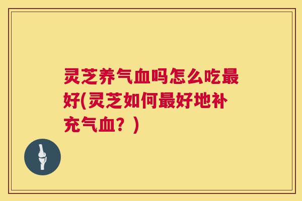 灵芝养气血吗怎么吃最好(灵芝如何最好地补充气血?) 第1张 灵芝养气血吗怎么吃最好(灵芝如何最好地补充气血?) 第1张