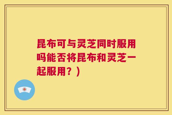 昆布可与灵芝同时服用吗能否将昆布和灵芝一起服用?) 第1张 昆布可与灵芝同时服用吗能否将昆布和灵芝一起服用?) 第1张