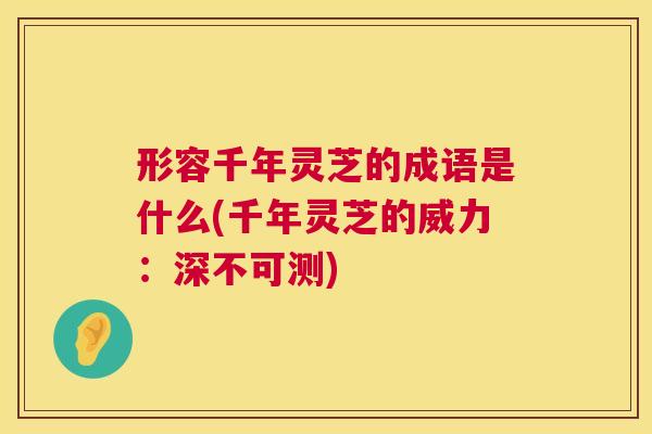 形容千年灵芝的成语是什么(千年灵芝的威力：深不可测)  第1张