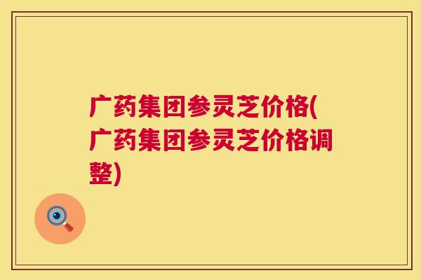 广药集团参灵芝价格(广药集团参灵芝价格调整) 第1张 广药集团参灵芝价格(广药集团参灵芝价格调整) 第1张