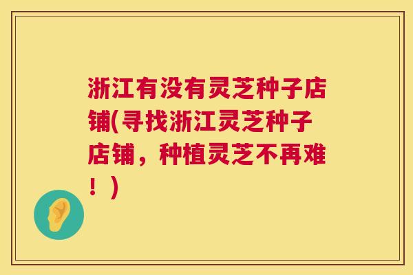 浙江有没有灵芝种子店铺(寻找浙江灵芝种子店铺,种植灵芝不再难!) 第1张 浙江有没有灵芝种子店铺(寻找浙江灵芝种子店铺,种植灵芝不再难!) 第1张
