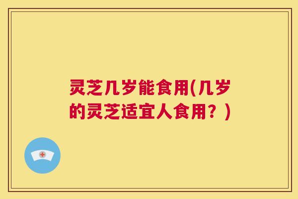 灵芝几岁能食用(几岁的灵芝适宜人食用?) 第1张 灵芝几岁能食用(几岁的灵芝适宜人食用?) 第1张