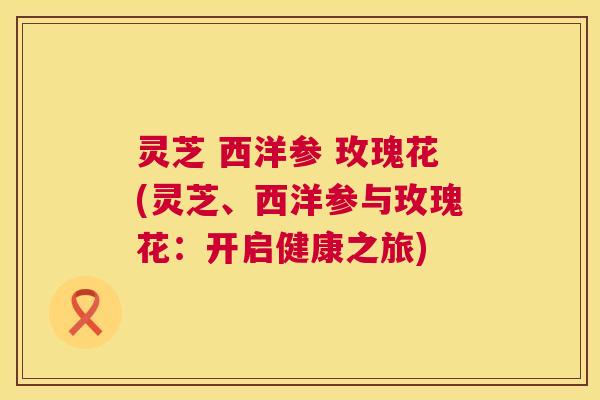 灵芝 西洋参 玫瑰花(灵芝、西洋参与玫瑰花:开启健康之旅) 第1张 灵芝 西洋参 玫瑰花(灵芝、西洋参与玫瑰花:开启健康之旅) 第1张