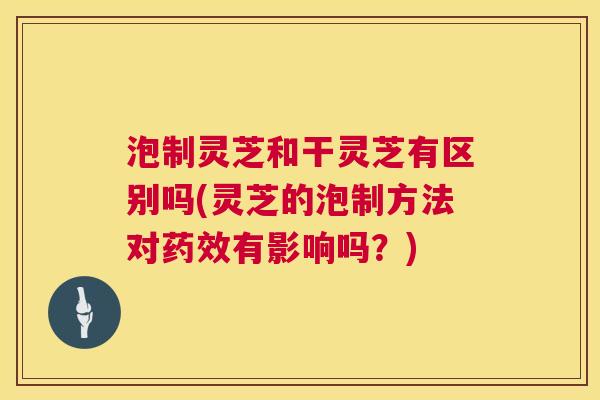 泡制灵芝和干灵芝有区别吗(灵芝的泡制方法对药效有影响吗？)  第1张
