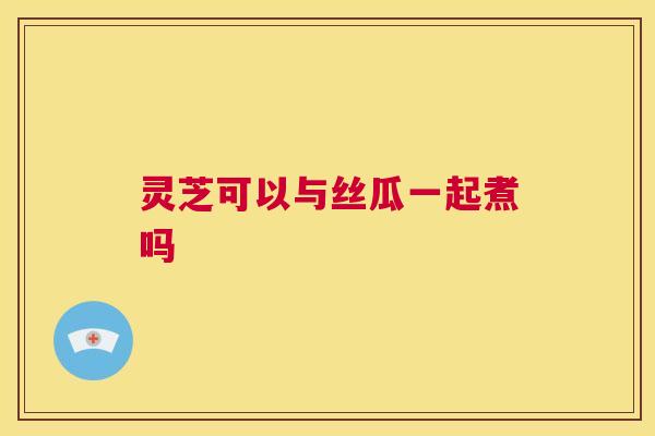 灵芝可以与丝瓜一起煮吗  第1张