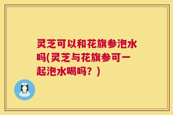 灵芝可以和花旗参泡水吗(灵芝与花旗参可一起泡水喝吗?) 第1张 灵芝可以和花旗参泡水吗(灵芝与花旗参可一起泡水喝吗?) 第1张