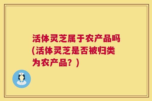 活体灵芝属于农产品吗(活体灵芝是否被归类为农产品？)  第1张