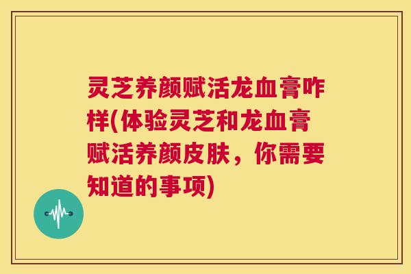 灵芝养颜赋活龙血膏咋样(体验灵芝和龙血膏赋活养颜皮肤,你需要知道的事项) 第1张 灵芝养颜赋活龙血膏咋样(体验灵芝和龙血膏赋活养颜皮肤,你需要知道的事项) 第1张