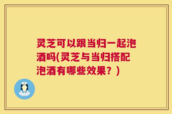灵芝可以跟当归一起泡酒吗(灵芝与当归搭配泡酒有哪些效果?) 第1张 灵芝可以跟当归一起泡酒吗(灵芝与当归搭配泡酒有哪些效果?) 第1张