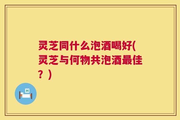 灵芝同什么泡酒喝好(灵芝与何物共泡酒最佳？)  第1张