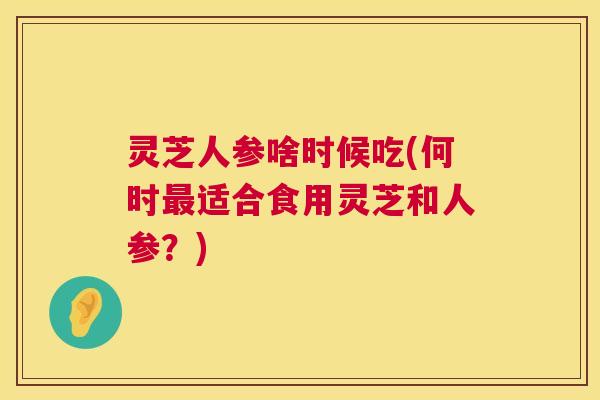 灵芝人参啥时候吃(何时最适合食用灵芝和人参？)  第1张