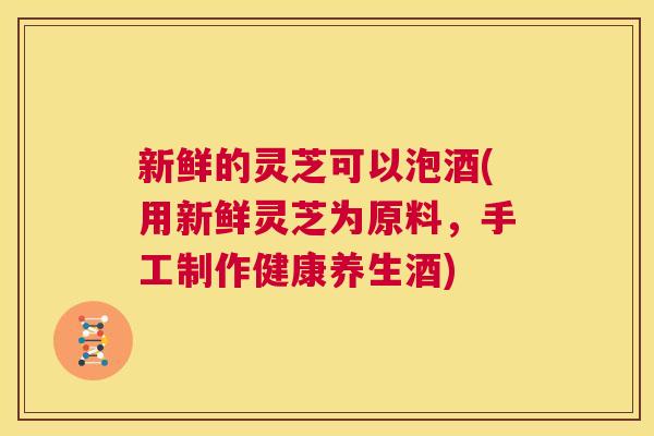 新鲜的灵芝可以泡酒(用新鲜灵芝为原料,手工制作健康养生酒) 第1张 新鲜的灵芝可以泡酒(用新鲜灵芝为原料,手工制作健康养生酒) 第1张