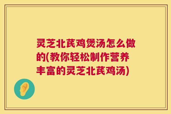 灵芝北芪鸡煲汤怎么做的(教你轻松制作营养丰富的灵芝北芪鸡汤) 第1张 灵芝北芪鸡煲汤怎么做的(教你轻松制作营养丰富的灵芝北芪鸡汤) 第1张