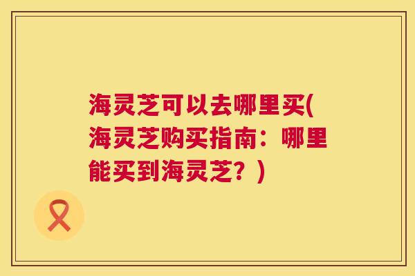 海灵芝可以去哪里买(海灵芝购买指南:哪里能买到海灵芝?) 第1张 海灵芝可以去哪里买(海灵芝购买指南:哪里能买到海灵芝?) 第1张