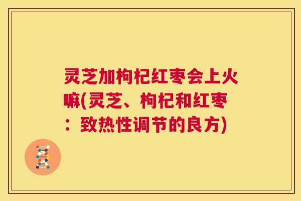 灵芝加枸杞红枣会上火嘛(灵芝、枸杞和红枣：致热性调节的良方)  第1张