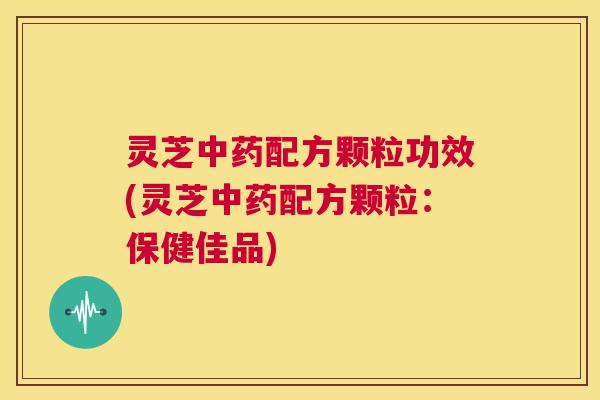 灵芝中药配方颗粒功效(灵芝中药配方颗粒：保健佳品)  第1张