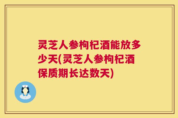 灵芝人参枸杞酒能放多少天(灵芝人参枸杞酒保质期长达数天) 第1张 灵芝人参枸杞酒能放多少天(灵芝人参枸杞酒保质期长达数天) 第1张